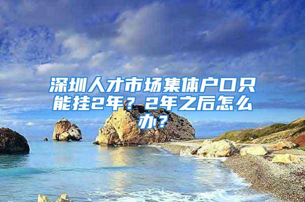 深圳人才市場(chǎng)集體戶(hù)口只能掛2年？2年之后怎么辦？