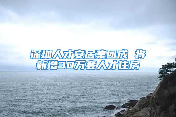 深圳人才安居集團成 將新增30萬套人才住房