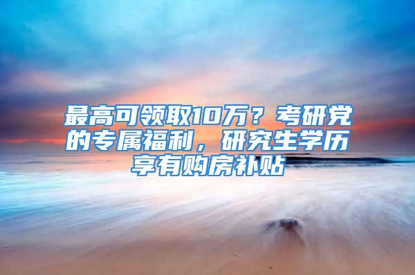 最高可領取10萬？考研黨的專屬福利，研究生學歷享有購房補貼