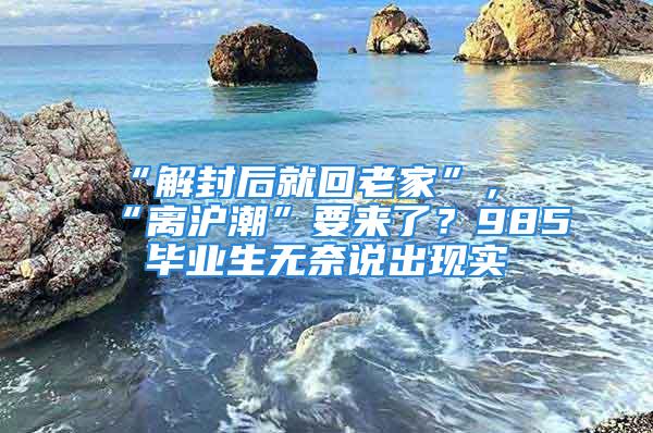 “解封后就回老家”，“離滬潮”要來了？985畢業(yè)生無奈說出現(xiàn)實