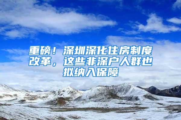 重磅！深圳深化住房制度改革，這些非深戶人群也擬納入保障