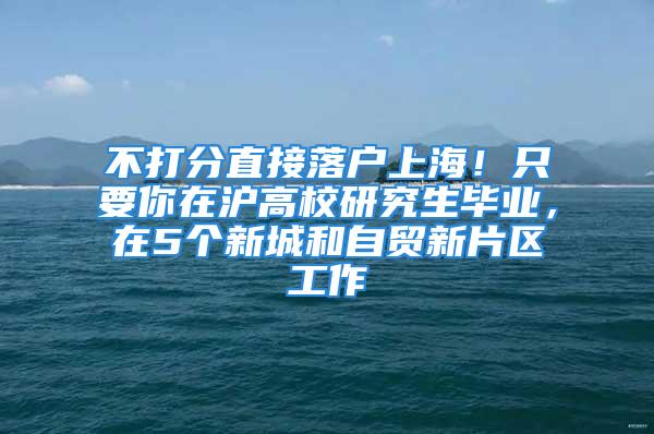 不打分直接落戶上海！只要你在滬高校研究生畢業(yè)，在5個(gè)新城和自貿(mào)新片區(qū)工作