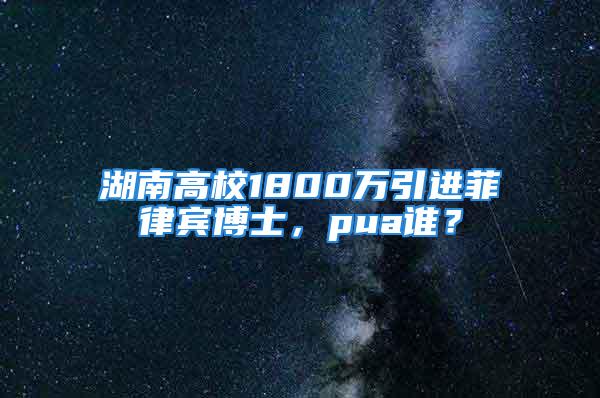 湖南高校1800萬引進菲律賓博士，pua誰？