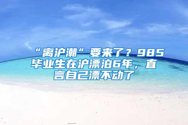 “離滬潮”要來了？985畢業(yè)生在滬漂泊6年，直言自己漂不動(dòng)了