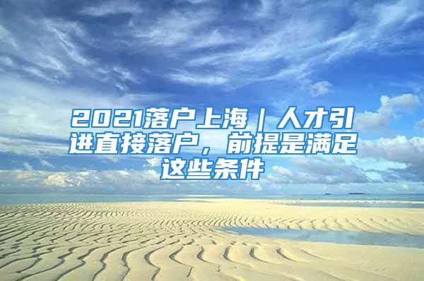 2021落戶上海｜人才引進(jìn)直接落戶，前提是滿足這些條件