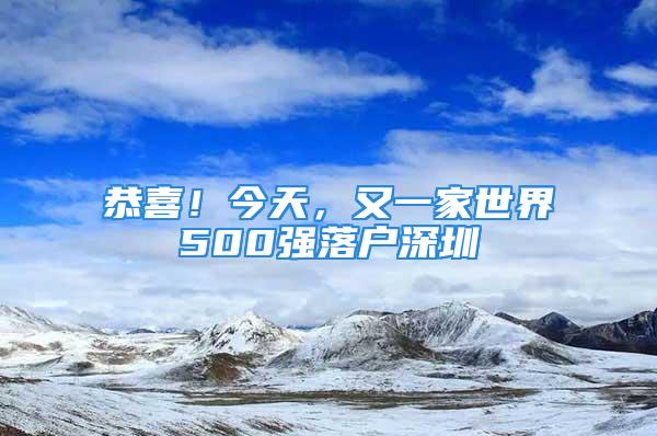 恭喜！今天，又一家世界500強(qiáng)落戶(hù)深圳