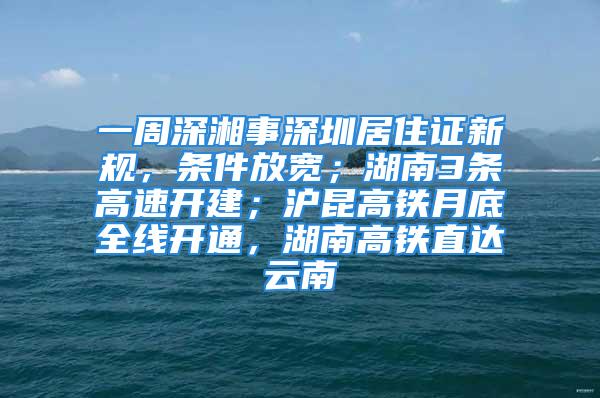 一周深湘事深圳居住證新規(guī)，條件放寬；湖南3條高速開建；滬昆高鐵月底全線開通，湖南高鐵直達(dá)云南