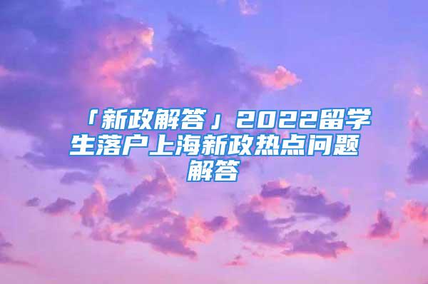 「新政解答」2022留學(xué)生落戶上海新政熱點問題解答