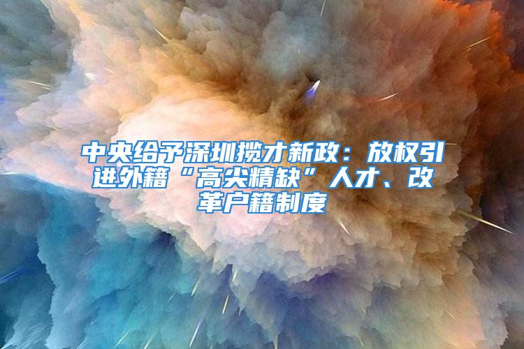 中央給予深圳攬才新政：放權(quán)引進(jìn)外籍“高尖精缺”人才、改革戶籍制度