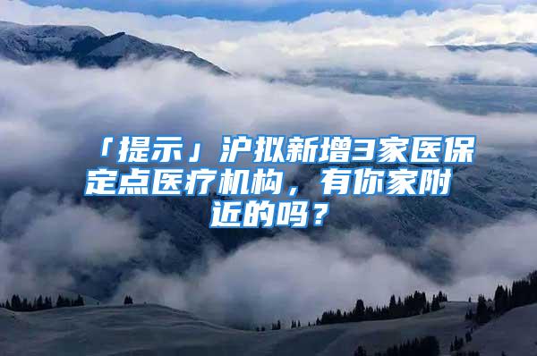 「提示」滬擬新增3家醫(yī)保定點(diǎn)醫(yī)療機(jī)構(gòu)，有你家附近的嗎？