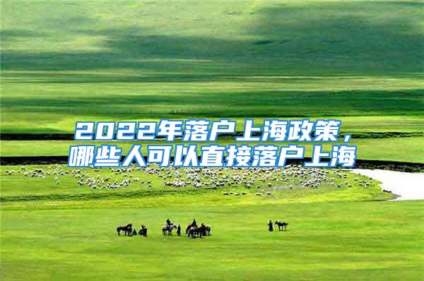 2022年落戶上海政策，哪些人可以直接落戶上海