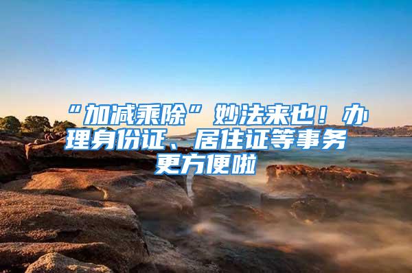 “加減乘除”妙法來也！辦理身份證、居住證等事務更方便啦