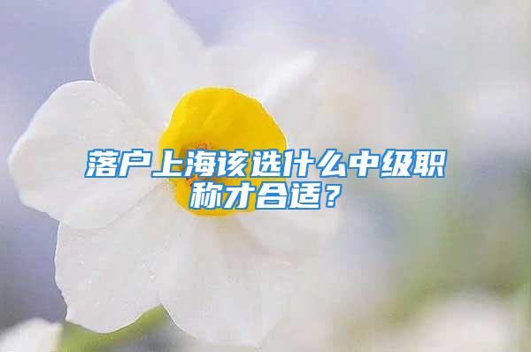 落戶上海該選什么中級職稱才合適？