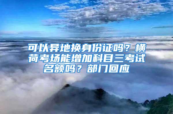 可以異地?fù)Q身份證嗎？橫荷考場能增加科目三考試名額嗎？部門回應(yīng)