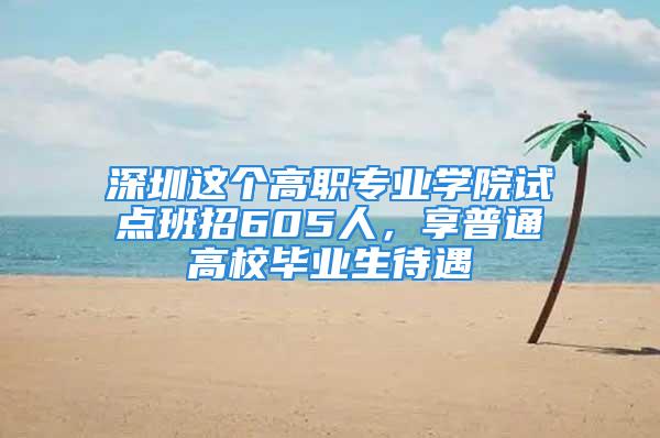 深圳這個高職專業(yè)學(xué)院試點班招605人，享普通高校畢業(yè)生待遇