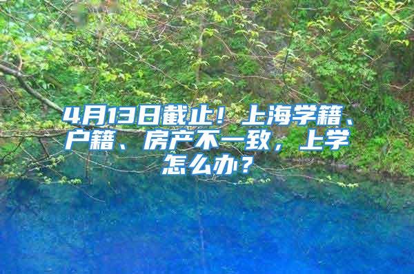 4月13日截止！上海學(xué)籍、戶籍、房產(chǎn)不一致，上學(xué)怎么辦？