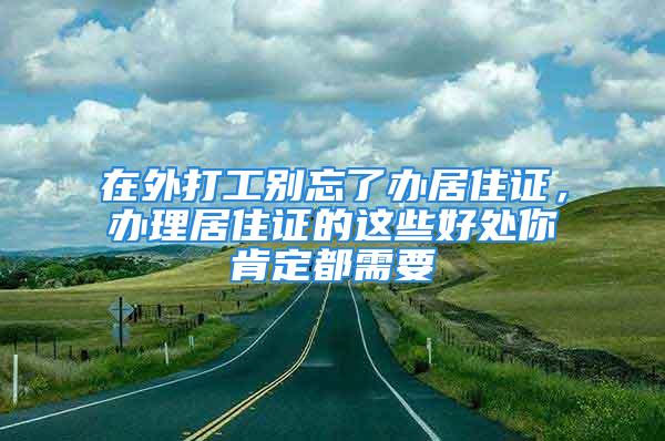 在外打工別忘了辦居住證，辦理居住證的這些好處你肯定都需要