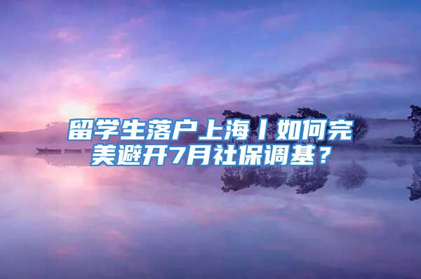 留學(xué)生落戶上海丨如何完美避開7月社保調(diào)基？