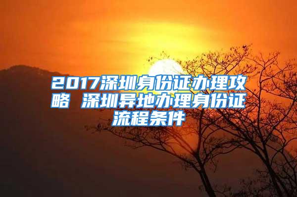 2017深圳身份證辦理攻略 深圳異地辦理身份證流程條件