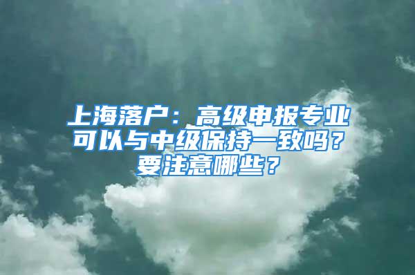 上海落戶：高級申報專業(yè)可以與中級保持一致嗎？要注意哪些？