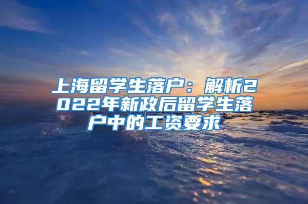 上海留學(xué)生落戶：解析2022年新政后留學(xué)生落戶中的工資要求