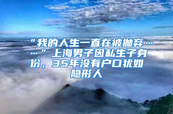 “我的人生一直在被拋棄……”上海男子因私生子身份，35年沒有戶口猶如隱形人