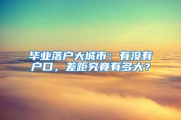 畢業(yè)落戶大城市：有沒有戶口，差距究竟有多大？