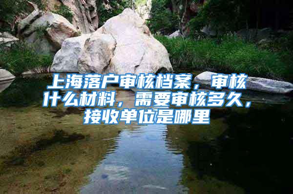 上海落戶審核檔案，審核什么材料，需要審核多久，接收單位是哪里