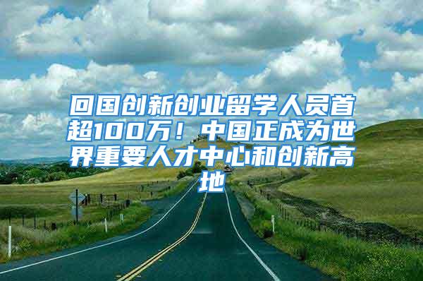 回國創(chuàng)新創(chuàng)業(yè)留學(xué)人員首超100萬！中國正成為世界重要人才中心和創(chuàng)新高地