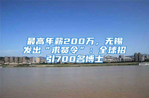 最高年薪200萬(wàn)，無錫發(fā)出“求賢令”：全球招引700名博士