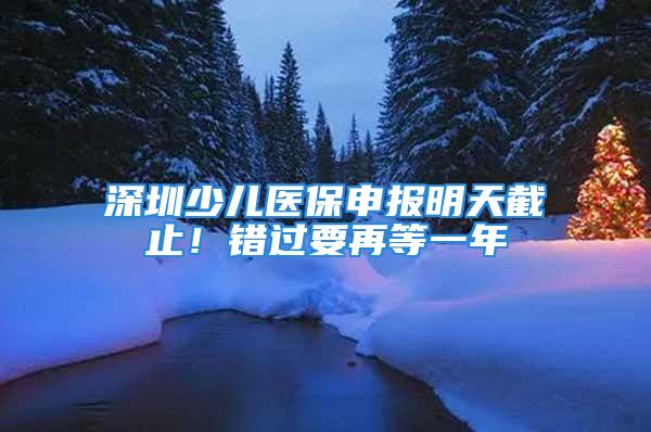 深圳少兒醫(yī)保申報明天截止！錯過要再等一年