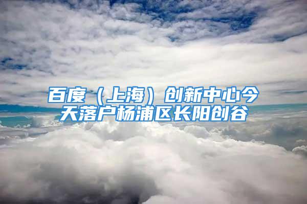 百度（上海）創(chuàng)新中心今天落戶楊浦區(qū)長(zhǎng)陽(yáng)創(chuàng)谷