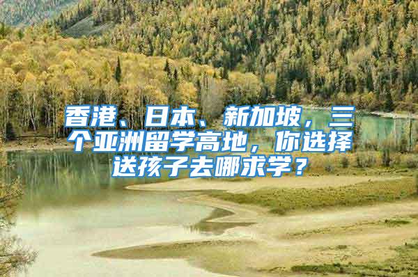 香港、日本、新加坡，三個(gè)亞洲留學(xué)高地，你選擇送孩子去哪求學(xué)？