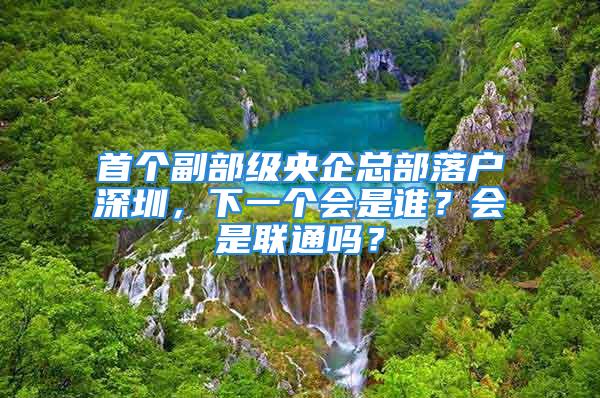 首個(gè)副部級(jí)央企總部落戶深圳，下一個(gè)會(huì)是誰？會(huì)是聯(lián)通嗎？