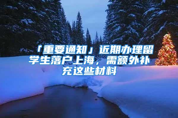 「重要通知」近期辦理留學(xué)生落戶上海，需額外補(bǔ)充這些材料→