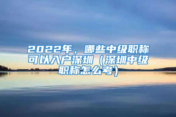 2022年，哪些中級職稱可以入戶深圳（深圳中級職稱怎么考）