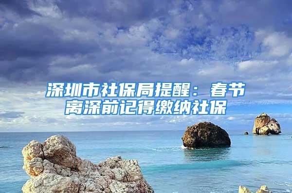 深圳市社保局提醒：春節(jié)離深前記得繳納社保