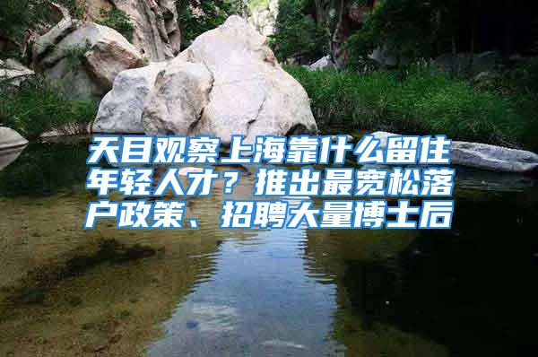 天目觀察上?？渴裁戳糇∧贻p人才？推出最寬松落戶政策、招聘大量博士后