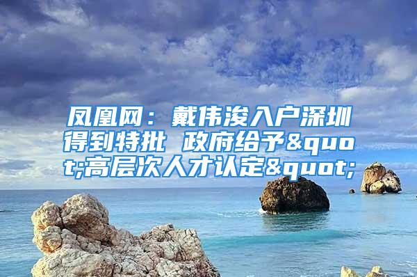 鳳凰網(wǎng)：戴偉浚入戶深圳得到特批 政府給予"高層次人才認定"