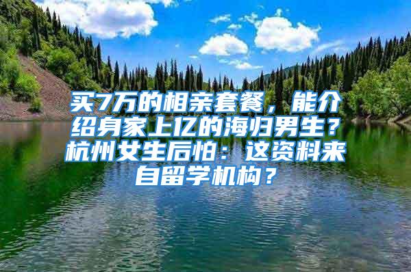 買7萬的相親套餐，能介紹身家上億的海歸男生？杭州女生后怕：這資料來自留學(xué)機(jī)構(gòu)？