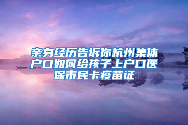 親身經(jīng)歷告訴你杭州集體戶口如何給孩子上戶口醫(yī)保市民卡疫苗證