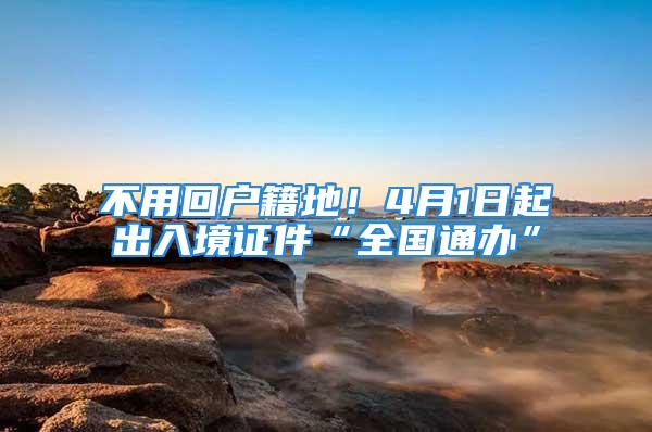 不用回戶籍地！4月1日起出入境證件“全國通辦”