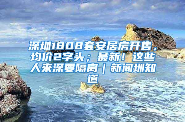 深圳1808套安居房開售，均價(jià)2字頭；最新！這些人來深要隔離｜新聞圳知道