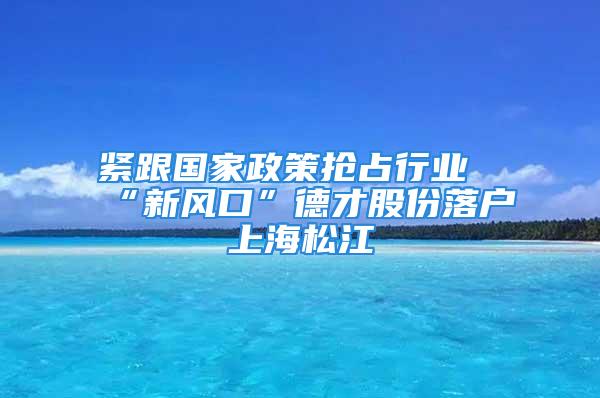 緊跟國家政策搶占行業(yè)“新風(fēng)口”德才股份落戶上海松江