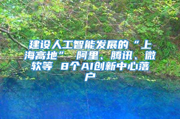 建設(shè)人工智能發(fā)展的“上海高地” 阿里、騰訊、微軟等 8個AI創(chuàng)新中心落戶