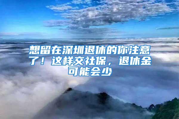 想留在深圳退休的你注意了！這樣交社保，退休金可能會少