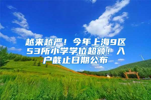 越來(lái)越嚴(yán)！今年上海9區(qū)53所小學(xué)學(xué)位超額！入戶截止日期公布