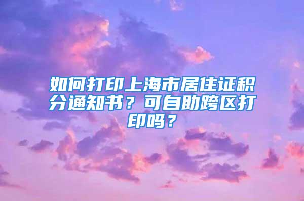 如何打印上海市居住證積分通知書？可自助跨區(qū)打印嗎？