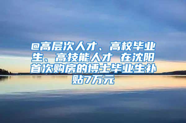 @高層次人才、高校畢業(yè)生、高技能人才 在沈陽首次購房的博士畢業(yè)生補(bǔ)貼7萬元