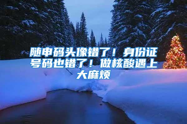 隨申碼頭像錯(cuò)了！身份證號(hào)碼也錯(cuò)了！做核酸遇上大麻煩